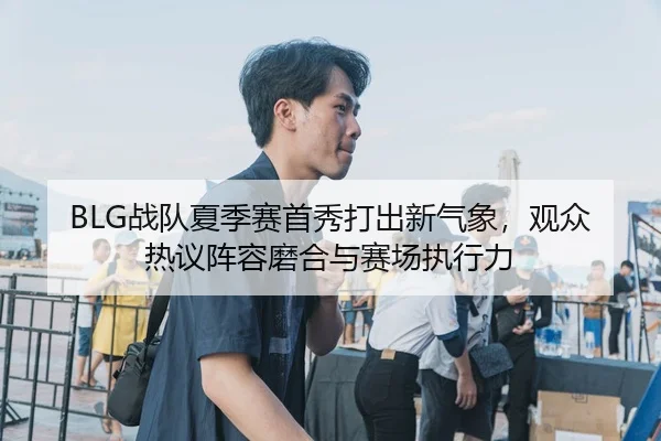 BLG战队夏季赛首秀打出新气象，观众热议阵容磨合与赛场执行力